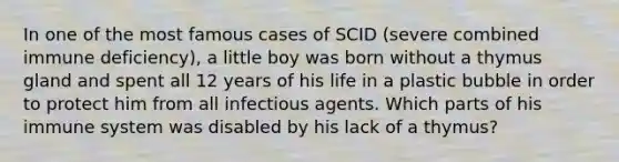 In one of the most famous cases of SCID (severe combined immune deficiency), a little boy was born without a thymus gland and spent all 12 years of his life in a plastic bubble in order to protect him from all infectious agents. Which parts of his immune system was disabled by his lack of a thymus?