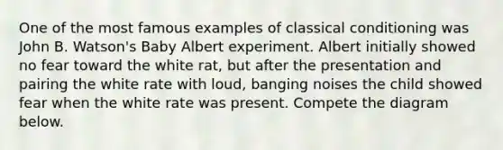 One of the most famous examples of classical conditioning was John B. Watson's Baby Albert experiment. Albert initially showed no fear toward the white rat, but after the presentation and pairing the white rate with loud, banging noises the child showed fear when the white rate was present. Compete the diagram below.