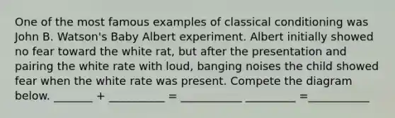 One of the most famous examples of classical conditioning was John B. Watson's Baby Albert experiment. Albert initially showed no fear toward the white rat, but after the presentation and pairing the white rate with loud, banging noises the child showed fear when the white rate was present. Compete the diagram below. _______ + __________ = ___________ _________ =___________