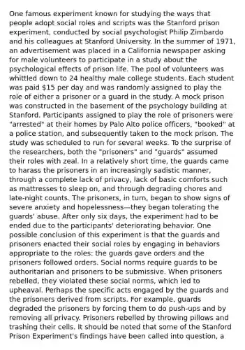 One famous experiment known for studying the ways that people adopt social roles and scripts was the Stanford prison experiment, conducted by social psychologist Philip Zimbardo and his colleagues at Stanford University. In the summer of 1971, an advertisement was placed in a California newspaper asking for male volunteers to participate in a study about the psychological effects of prison life. The pool of volunteers was whittled down to 24 healthy male college students. Each student was paid 15 per day and was randomly assigned to play the role of either a prisoner or a guard in the study. A mock prison was constructed in the basement of the psychology building at Stanford. Participants assigned to play the role of prisoners were "arrested" at their homes by Palo Alto police officers, "booked" at a police station, and subsequently taken to the mock prison. The study was scheduled to run for several weeks. To the surprise of the researchers, both the "prisoners" and "guards" assumed their roles with zeal. In a relatively short time, the guards came to harass the prisoners in an increasingly sadistic manner, through a complete lack of privacy, lack of basic comforts such as mattresses to sleep on, and through degrading chores and late-night counts. The prisoners, in turn, began to show signs of severe anxiety and hopelessness—they began tolerating the guards' abuse. After only six days, the experiment had to be ended due to the participants' deteriorating behavior. One possible conclusion of this experiment is that the guards and prisoners enacted their social roles by engaging in behaviors appropriate to the roles: the guards gave orders and the prisoners followed orders. Social norms require guards to be authoritarian and prisoners to be submissive. When prisoners rebelled, they violated these social norms, which led to upheaval. Perhaps the specific acts engaged by the guards and the prisoners derived from scripts. For example, guards degraded the prisoners by forcing them to do push-ups and by removing all privacy. Prisoners rebelled by throwing pillows and trashing their cells. It should be noted that some of the Stanford Prison Experiment's findings have been called into question, a