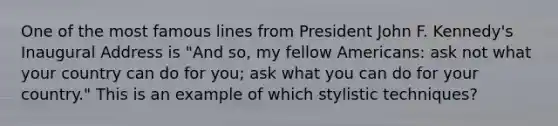 One of the most famous lines from President John F. Kennedy's Inaugural Address is "And so, my fellow Americans: ask not what your country can do for you; ask what you can do for your country." This is an example of which stylistic techniques?