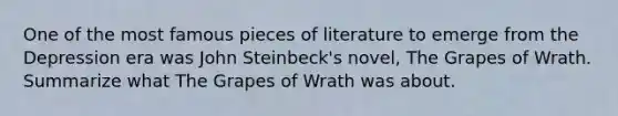 One of the most famous pieces of literature to emerge from the Depression era was <a href='https://www.questionai.com/knowledge/k6eH8MfcaT-john-steinbeck' class='anchor-knowledge'>john steinbeck</a>'s novel, The Grapes of Wrath. Summarize what The Grapes of Wrath was about.