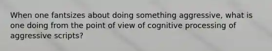 When one fantsizes about doing something aggressive, what is one doing from the point of view of cognitive processing of aggressive scripts?