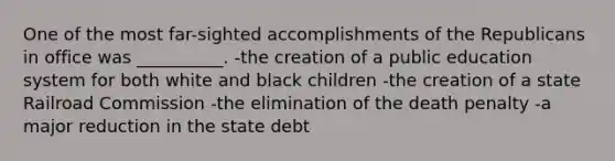 One of the most far-sighted accomplishments of the Republicans in office was __________. -the creation of a public education system for both white and black children -the creation of a state Railroad Commission -the elimination of the death penalty -a major reduction in the state debt