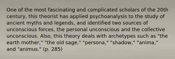 One of the most fascinating and complicated scholars of the 20th century, this theorist has applied psychoanalysis to the study of ancient myths and legends, and identified two sources of unconscious forces, the personal unconscious and the collective unconscious. Also, this theory deals with archetypes such as "the earth mother," "the old sage," "persona," "shadow," "anima," and "animus." (p. 285)