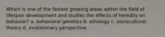 Which is one of the fastest growing areas within the field of lifespan development and studies the effects of heredity on behavior? a. behavioral genetics b. ethology c. sociocultural theory d. evolutionary perspective