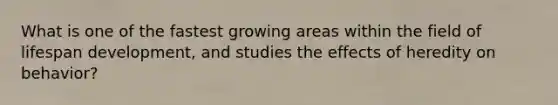 What is one of the fastest growing areas within the field of lifespan development, and studies the effects of heredity on behavior?