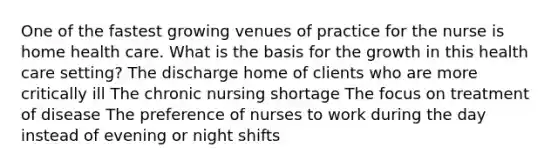 One of the fastest growing venues of practice for the nurse is home health care. What is the basis for the growth in this health care setting? The discharge home of clients who are more critically ill The chronic nursing shortage The focus on treatment of disease The preference of nurses to work during the day instead of evening or night shifts