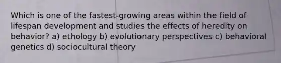 Which is one of the fastest-growing areas within the field of lifespan development and studies the effects of heredity on behavior? a) ethology b) evolutionary perspectives c) behavioral genetics d) sociocultural theory