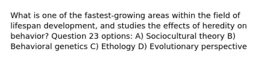 What is one of the fastest-growing areas within the field of lifespan development, and studies the effects of heredity on behavior? Question 23 options: A) Sociocultural theory B) Behavioral genetics C) Ethology D) Evolutionary perspective