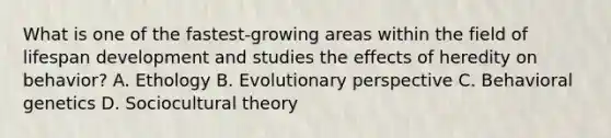 What is one of the fastest-growing areas within the field of lifespan development and studies the effects of heredity on behavior? A. Ethology B. Evolutionary perspective C. Behavioral genetics D. Sociocultural theory