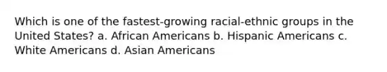 Which is one of the fastest-growing racial-ethnic groups in the United States? a. African Americans b. Hispanic Americans c. White Americans d. Asian Americans