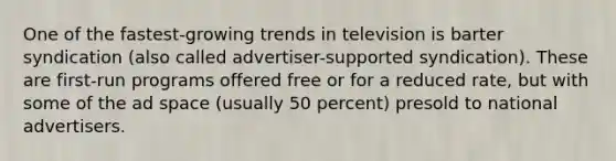 One of the fastest-growing trends in television is barter syndication (also called advertiser-supported syndication). These are first-run programs offered free or for a reduced rate, but with some of the ad space (usually 50 percent) presold to national advertisers.