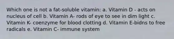 Which one is not a fat-soluble vitamin: a. Vitamin D - acts on nucleus of cell b. Vitamin A- rods of eye to see in dim light c. Vitamin K- coenzyme for blood clotting d. Vitamin E-bidns to free radicals e. Vitamin C- immune system