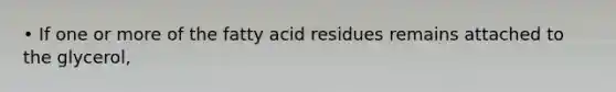 • If one or more of the fatty acid residues remains attached to the glycerol,