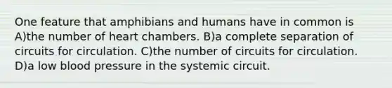 One feature that amphibians and humans have in common is A)the number of heart chambers. B)a complete separation of circuits for circulation. C)the number of circuits for circulation. D)a low blood pressure in the systemic circuit.