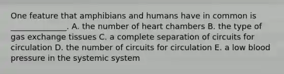 One feature that amphibians and humans have in common is ______________. A. the number of heart chambers B. the type of gas exchange tissues C. a complete separation of circuits for circulation D. the number of circuits for circulation E. a low blood pressure in the systemic system