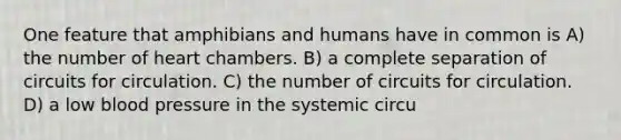 One feature that amphibians and humans have in common is A) the number of heart chambers. B) a complete separation of circuits for circulation. C) the number of circuits for circulation. D) a low blood pressure in the systemic circu