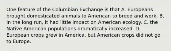 One feature of the Columbian Exchange is that A. Europeans brought domesticated animals to American to breed and work. B. In the long run, it had little impact on American ecology. C. the Native American populations dramatically increased. D. European crops grew in America, but American crops did not go to Europe.