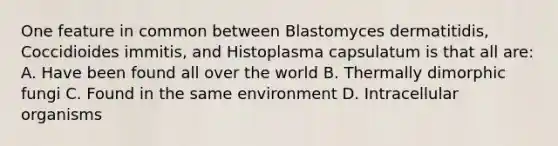 One feature in common between Blastomyces dermatitidis, Coccidioides immitis, and Histoplasma capsulatum is that all are: A. Have been found all over the world B. Thermally dimorphic fungi C. Found in the same environment D. Intracellular organisms