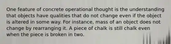 One feature of concrete operational thought is the understanding that objects have qualities that do not change even if the object is altered in some way. For instance, mass of an object does not change by rearranging it. A piece of chalk is still chalk even when the piece is broken in two.