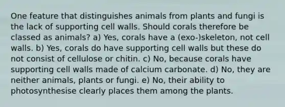 One feature that distinguishes animals from plants and fungi is the lack of supporting cell walls. Should corals therefore be classed as animals? a) Yes, corals have a (exo-)skeleton, not cell walls. b) Yes, corals do have supporting cell walls but these do not consist of cellulose or chitin. c) No, because corals have supporting cell walls made of calcium carbonate. d) No, they are neither animals, plants or fungi. e) No, their ability to photosynthesise clearly places them among the plants.