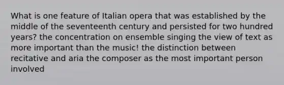 What is one feature of Italian opera that was established by the middle of the seventeenth century and persisted for two hundred years? the concentration on ensemble singing the view of text as more important than the music! the distinction between recitative and aria the composer as the most important person involved