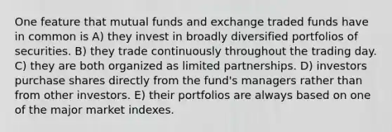 One feature that mutual funds and exchange traded funds have in common is A) they invest in broadly diversified portfolios of securities. B) they trade continuously throughout the trading day. C) they are both organized as limited partnerships. D) investors purchase shares directly from the fund's managers rather than from other investors. E) their portfolios are always based on one of the major market indexes.