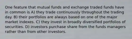 One feature that mutual funds and exchange traded funds have in common is A) they trade continuously throughout the trading day. B) their portfolios are always based on one of the major market indexes. C) they invest in broadly diversified portfolios of securities. D) investors purchase share from the funds managers rather than from other investors.