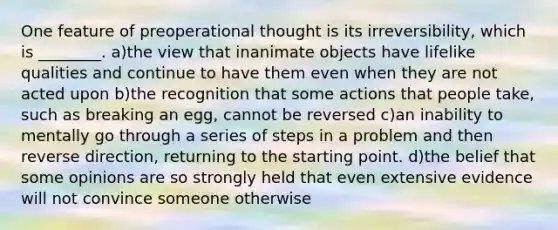 One feature of preoperational thought is its irreversibility, which is ________. a)the view that inanimate objects have lifelike qualities and continue to have them even when they are not acted upon b)the recognition that some actions that people take, such as breaking an egg, cannot be reversed c)an inability to mentally go through a series of steps in a problem and then reverse direction, returning to the starting point. d)the belief that some opinions are so strongly held that even extensive evidence will not convince someone otherwise