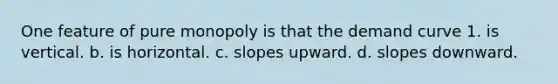 One feature of pure monopoly is that the demand curve 1. is vertical. b. is horizontal. c. slopes upward. d. slopes downward.