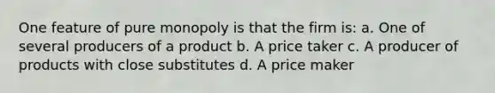 One feature of pure monopoly is that the firm is: a. One of several producers of a product b. A price taker c. A producer of products with close substitutes d. A price maker