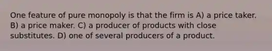 One feature of pure monopoly is that the firm is A) a price taker. B) a price maker. C) a producer of products with close substitutes. D) one of several producers of a product.