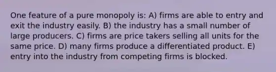 One feature of a pure monopoly is: A) firms are able to entry and exit the industry easily. B) the industry has a small number of large producers. C) firms are price takers selling all units for the same price. D) many firms produce a differentiated product. E) entry into the industry from competing firms is blocked.