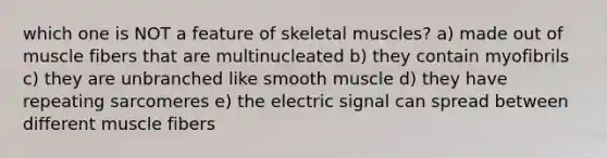 which one is NOT a feature of skeletal muscles? a) made out of muscle fibers that are multinucleated b) they contain myofibrils c) they are unbranched like smooth muscle d) they have repeating sarcomeres e) the electric signal can spread between different muscle fibers