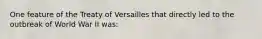 One feature of the Treaty of Versailles that directly led to the outbreak of World War II was: