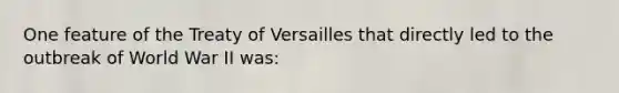 One feature of the Treaty of Versailles that directly led to the outbreak of World War II was: