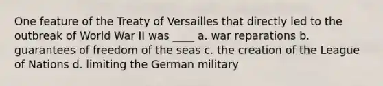 One feature of the Treaty of Versailles that directly led to the outbreak of World War II was ____ a. war reparations b. guarantees of freedom of the seas c. the creation of the League of Nations d. limiting the German military