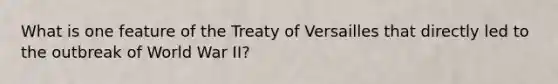 What is one feature of the Treaty of Versailles that directly led to the outbreak of World War II?