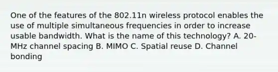 One of the features of the 802.11n wireless protocol enables the use of multiple simultaneous frequencies in order to increase usable bandwidth. What is the name of this technology? A. 20-MHz channel spacing B. MIMO C. Spatial reuse D. Channel bonding