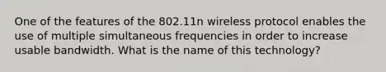 One of the features of the 802.11n wireless protocol enables the use of multiple simultaneous frequencies in order to increase usable bandwidth. What is the name of this technology?