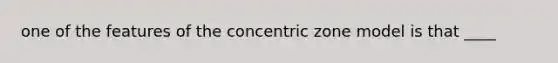 one of the features of the concentric zone model is that ____