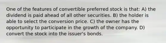 One of the features of convertible preferred stock is that: A) the dividend is paid ahead of all other securities. B) the holder is able to select the conversion price. C) the owner has the opportunity to participate in the growth of the company. D) convert the stock into the issuer's bonds.