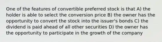 One of the features of convertible preferred stock is that A) the holder is able to select the conversion price B) the owner has the opportunity to convert the stock into the issuer's bonds C) the dividend is paid ahead of all other securities D) the owner has the opportunity to participate in the growth of the company