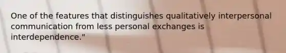 One of the features that distinguishes qualitatively <a href='https://www.questionai.com/knowledge/kYcZI9dsWF-interpersonal-communication' class='anchor-knowledge'>interpersonal communication</a> from less personal exchanges is interdependence."