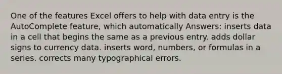 One of the features Excel offers to help with data entry is the AutoComplete feature, which automatically Answers: inserts data in a cell that begins the same as a previous entry. adds dollar signs to currency data. inserts word, numbers, or formulas in a series. corrects many typographical errors.