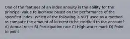 One of the features of an index annuity is the ability for the principal value to increase based on the performance of the specified index. Which of the following is NOT used as a method to compute the amount of interest to be credited to the account? A) Annual reset B) Participation rate C) High-water mark D) Point to point