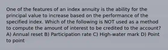 One of the features of an index annuity is the ability for the principal value to increase based on the performance of the specified index. Which of the following is NOT used as a method to compute the amount of interest to be credited to the account? A) Annual reset B) Participation rate C) High-water mark D) Point to point