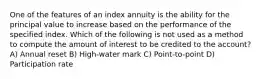 One of the features of an index annuity is the ability for the principal value to increase based on the performance of the specified index. Which of the following is not used as a method to compute the amount of interest to be credited to the account? A) Annual reset B) High-water mark C) Point-to-point D) Participation rate