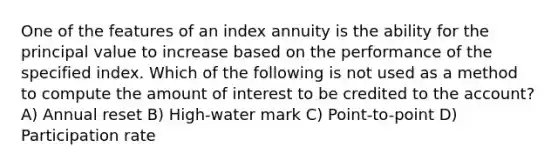 One of the features of an index annuity is the ability for the principal value to increase based on the performance of the specified index. Which of the following is not used as a method to compute the amount of interest to be credited to the account? A) Annual reset B) High-water mark C) Point-to-point D) Participation rate